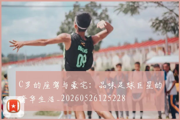 C罗的座驾与豪宅：品味足球巨星的奢华生活_20260526125228