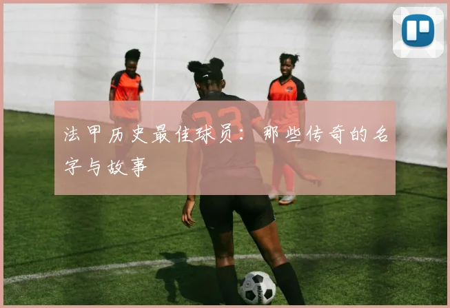 法甲历史最佳球员：那些传奇的名字与故事