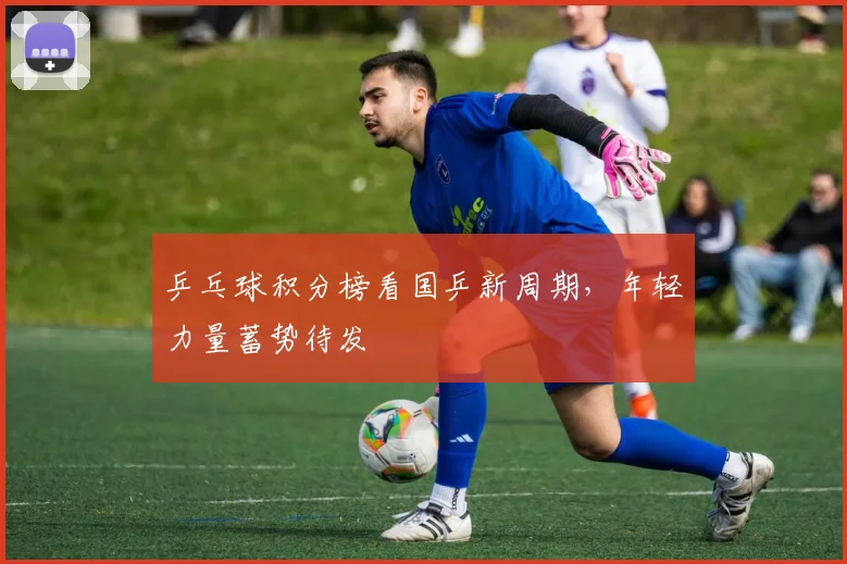 乒乓球积分榜看国乒新周期，年轻力量蓄势待发