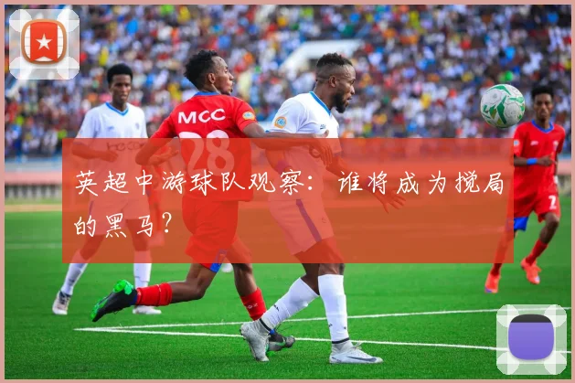 英超中游球队观察:谁将成为搅局的黑马?