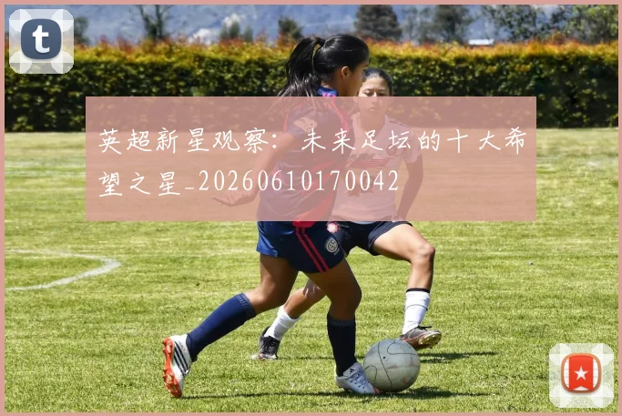 英超新星观察:未来足坛的十大希望之星_20260610170042