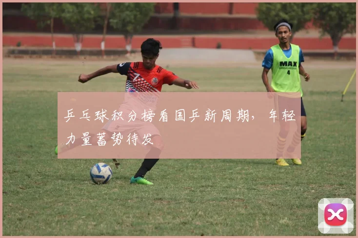 乒乓球积分榜看国乒新周期，年轻力量蓄势待发
