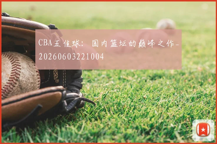 CBA五佳球:国内篮坛的巅峰之作_20260603221004